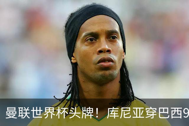 曼联世界杯头牌！库尼亚穿巴西9号获大罗认可，卡里克或学安帅战术