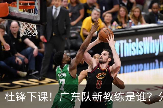 杜锋下课！广东队新教练是谁？分析3选1
