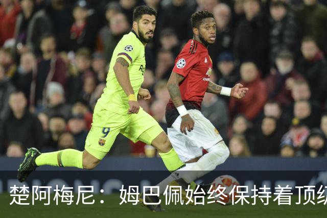 楚阿梅尼：姆巴佩始终保持着顶级水准，他总能在关键战中挺身而出